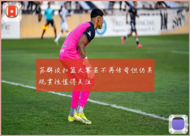 苏群谈扣篮大赛虽不再传奇但仍具观赏性值得关注