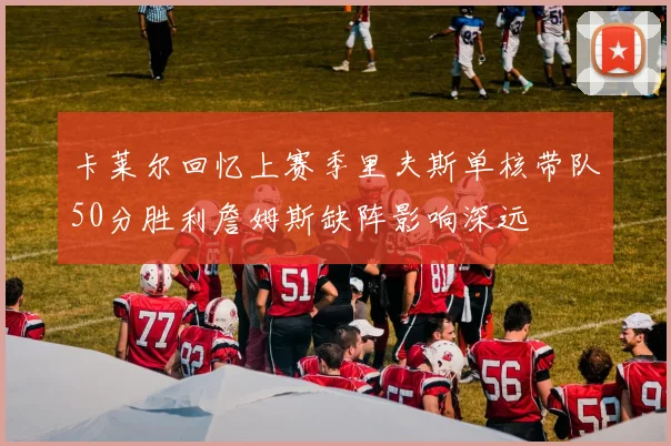 卡莱尔回忆上赛季里夫斯单核带队50分胜利詹姆斯缺阵影响深远