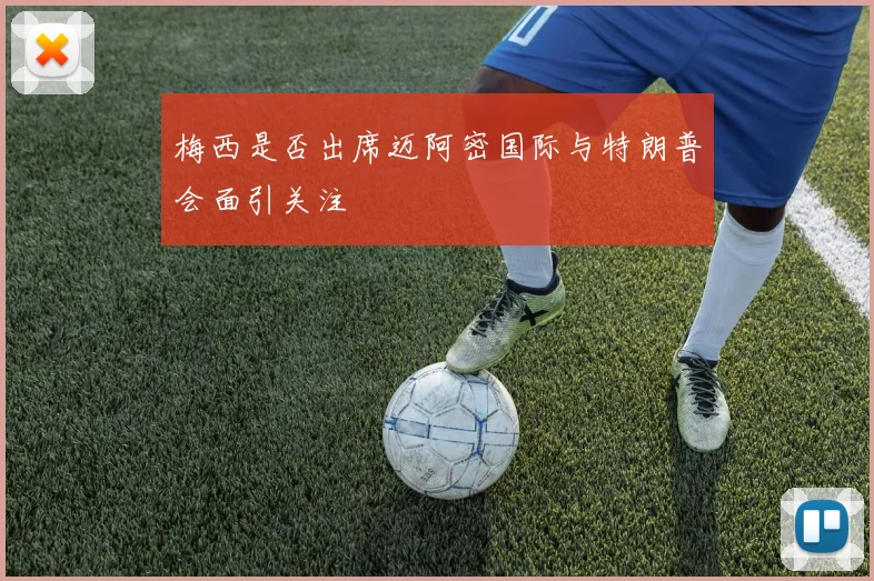 梅西是否出席迈阿密国际与特朗普会面引关注