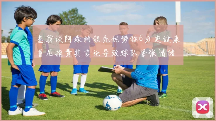 基翁谈阿森纳领先优势称6分更健康鲁尼指责其言论导致球队紧张情绪