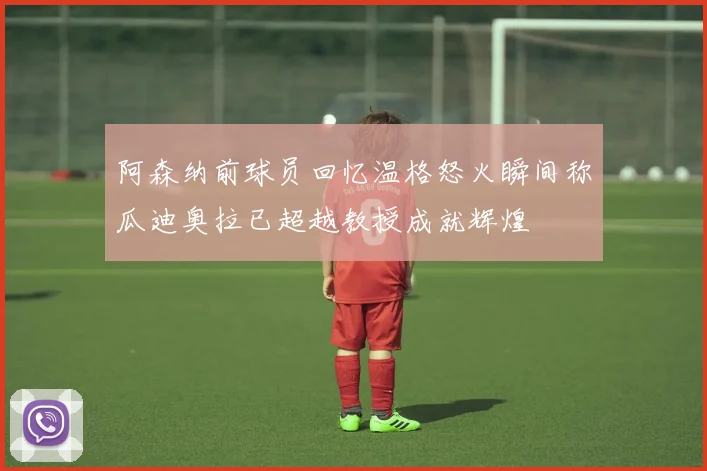 阿森纳前球员回忆温格怒火瞬间称瓜迪奥拉已超越教授成就辉煌