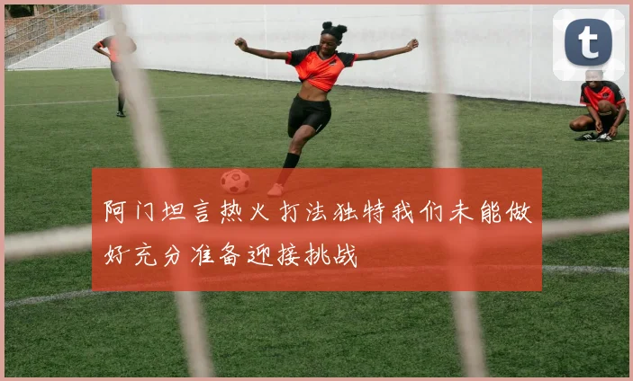 阿门坦言热火打法独特我们未能做好充分准备迎接挑战