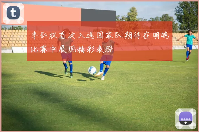 李弘权首次入选国家队期待在明晚比赛中展现精彩表现