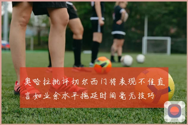 奥哈拉批评切尔西门将表现不佳直言如业余水平拖延时间毫无技巧