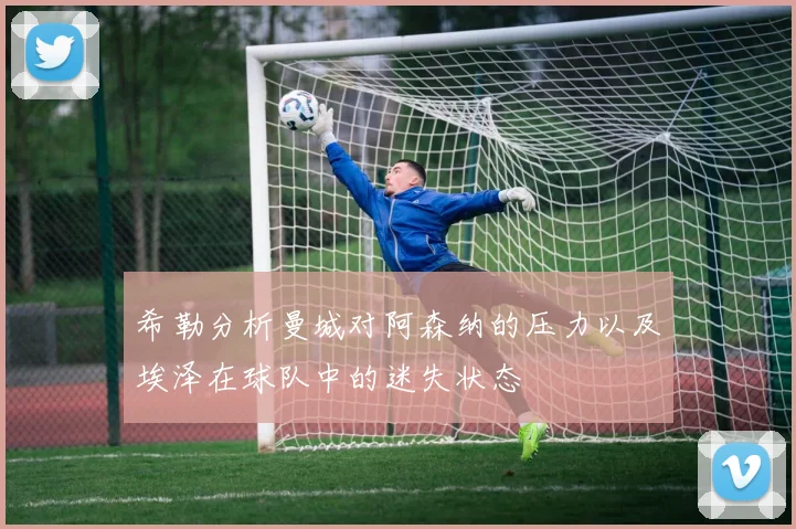 希勒分析曼城对阿森纳的压力以及埃泽在球队中的迷失状态
