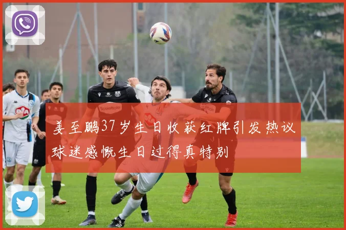 姜至鹏37岁生日收获红牌引发热议球迷感慨生日过得真特别