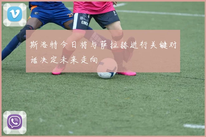 斯洛特今日将与萨拉赫进行关键对话决定未来走向