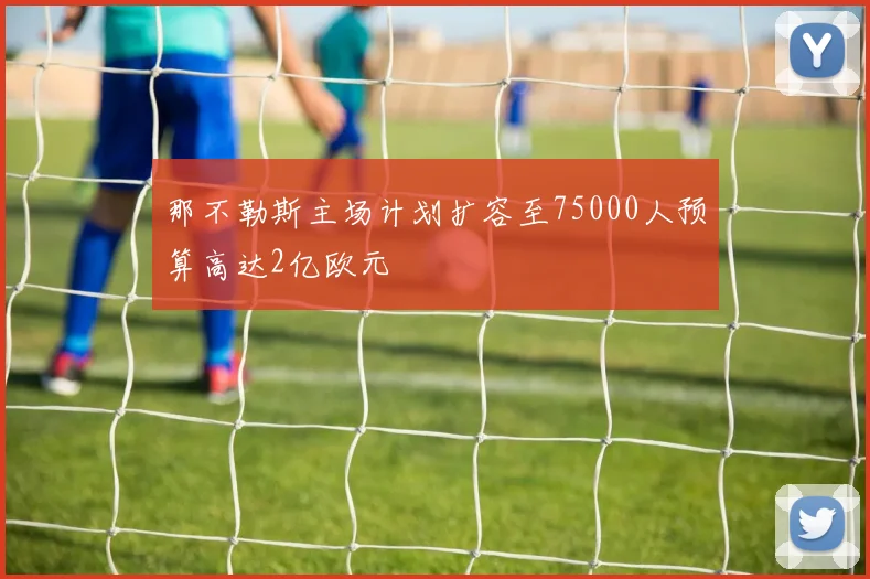 那不勒斯主场计划扩容至75000人预算高达2亿欧元