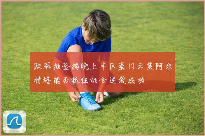 欧冠抽签揭晓上半区豪门云集阿尔特塔能否抓住机会逆袭成功