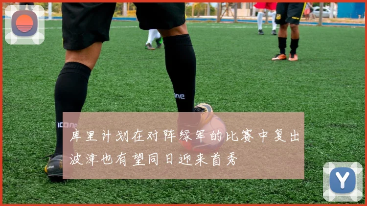 库里计划在对阵绿军的比赛中复出波津也有望同日迎来首秀