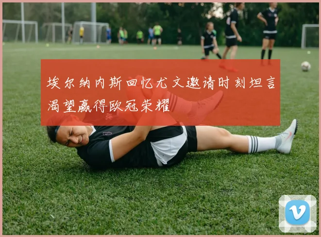埃尔纳内斯回忆尤文邀请时刻坦言渴望赢得欧冠荣耀