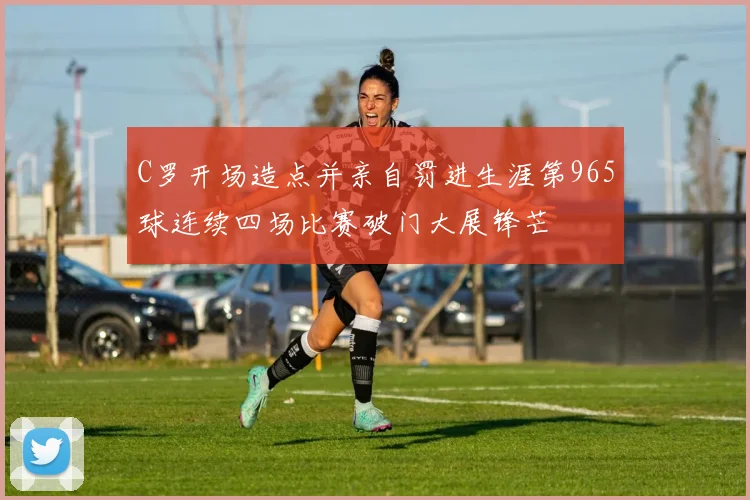 C罗开场造点并亲自罚进生涯第965球连续四场比赛破门大展锋芒