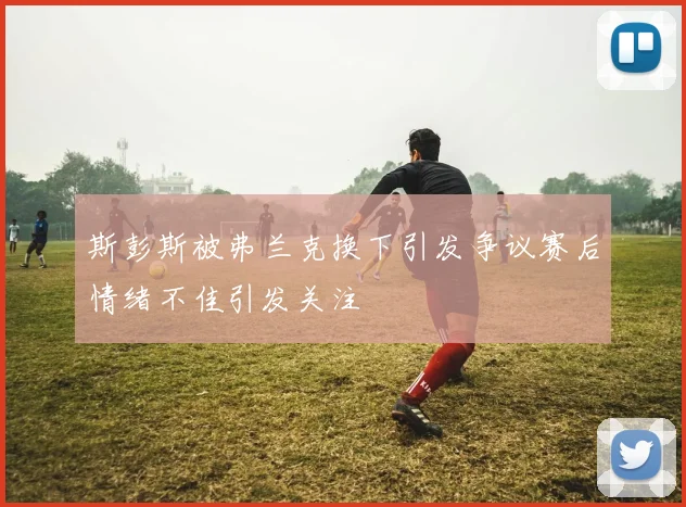 斯彭斯被弗兰克换下引发争议赛后情绪不佳引发关注