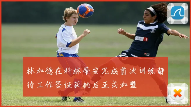林加德在科林蒂安完成首次训练静待工作签证获批后正式加盟