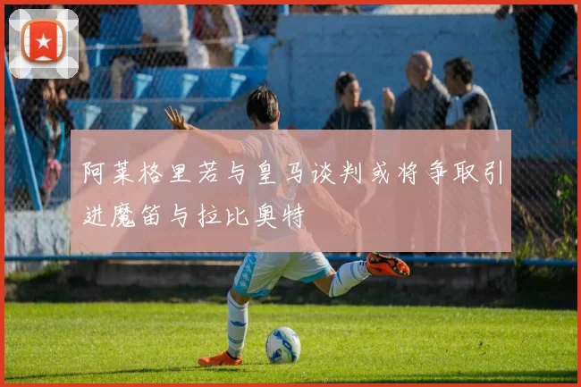 阿莱格里若与皇马谈判或将争取引进魔笛与拉比奥特