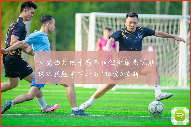 马克西外线手感不佳但全能表现助球队获胜拿下27分7助攻5抢断