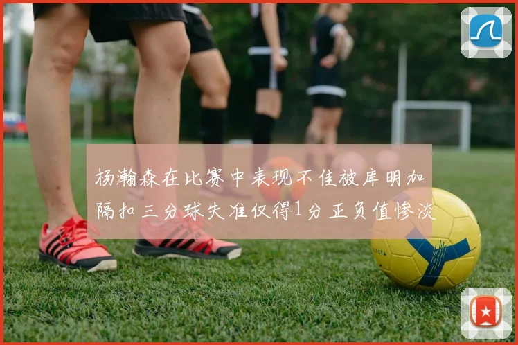 杨瀚森在比赛中表现不佳被库明加隔扣三分球失准仅得1分正负值惨淡11