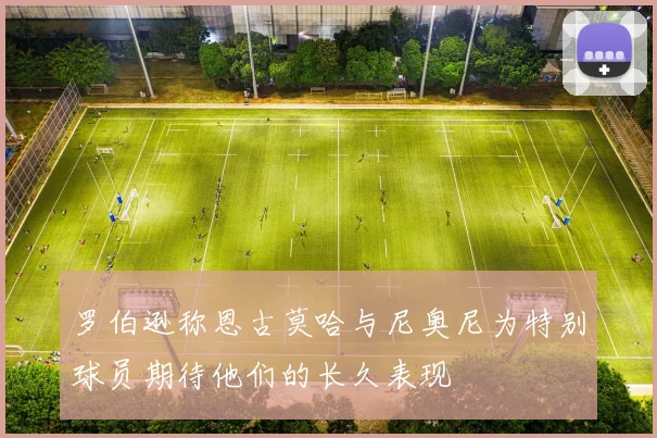 罗伯逊称恩古莫哈与尼奥尼为特别球员期待他们的长久表现
