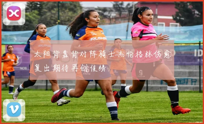 太阳背靠背对阵骑士杰伦格林伤愈复出期待再创佳绩