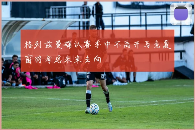 格列兹曼确认赛季中不离开马竞夏窗将考虑未来去向
