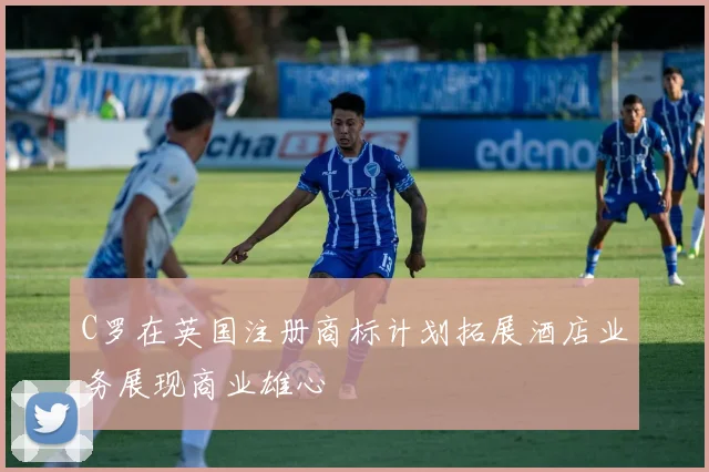 C罗在英国注册商标计划拓展酒店业务展现商业雄心