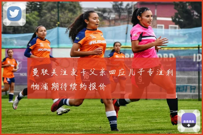 曼联关注麦卡父亲回应儿子专注利物浦期待续约报价